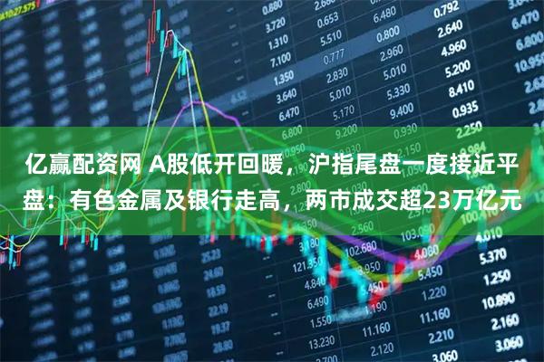 亿赢配资网 A股低开回暖，沪指尾盘一度接近平盘：有色金属及银行走高，两市成交超23万亿元