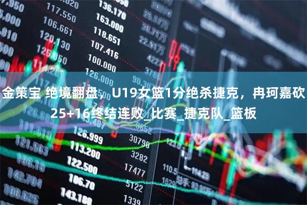 金策宝 绝境翻盘，U19女篮1分绝杀捷克，冉珂嘉砍25+16终结连败_比赛_捷克队_篮板