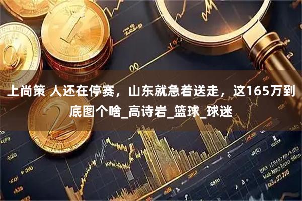 上尚策 人还在停赛，山东就急着送走，这165万到底图个啥_高诗岩_篮球_球迷